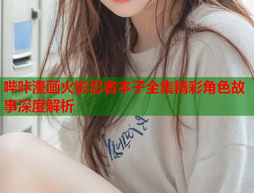 哔咔漫画火影忍者本子全集精彩角色故事深度解析 哔咔漫画火影忍者本子全集精彩角色故事深度解析