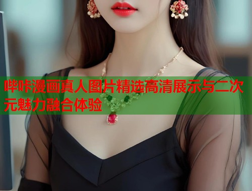 哔咔漫画真人图片精选高清展示与二次元魅力融合体验 哔咔漫画真人图片精选高清展示与二次元魅力融合体验