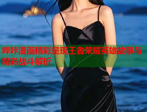哔咔漫画精彩呈现王者荣耀英雄故事与精彩战斗解析 哔咔漫画精彩呈现王者荣耀英雄故事与精彩战斗解析