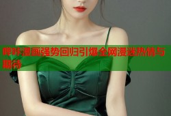 哔咔漫画强势回归引爆全网漫迷热情与期待
