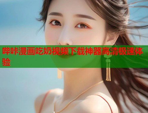 哔咔漫画吃奶视频下载神器高清极速体验