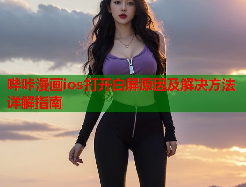 哔咔漫画ios打开白屏原因及解决方法详解指南