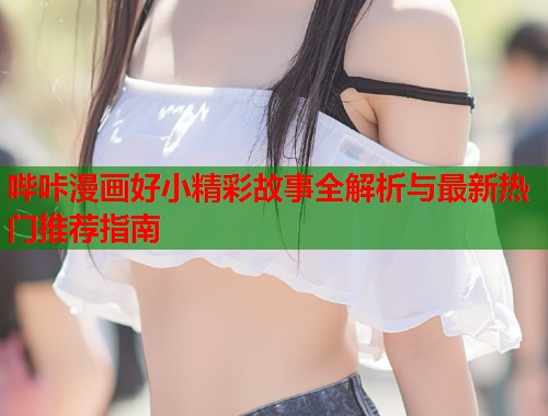哔咔漫画好小精彩故事全解析与最新热门推荐指南